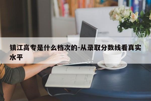 镇江高专是什么档次的-从录取分数线看真实水平