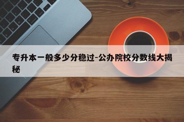 专升本一般多少分稳过-公办院校分数线大揭秘