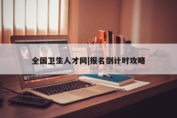 全国卫生人才网|报名倒计时攻略