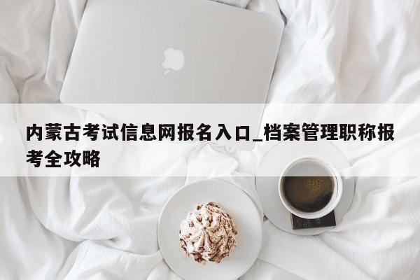 内蒙古考试信息网报名入口_档案管理职称报考全攻略