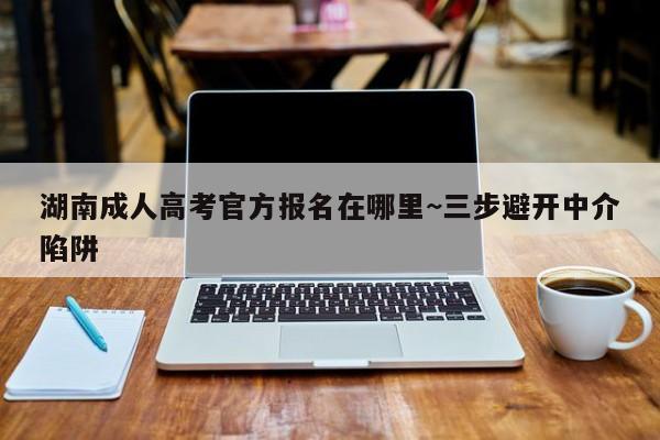 湖南成人高考官方报名在哪里~三步避开中介陷阱
