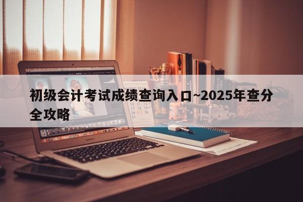 初级会计考试成绩查询入口~2025年查分全攻略