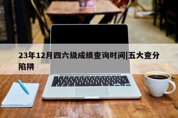 23年12月四六级成绩查询时间|五大查分陷阱