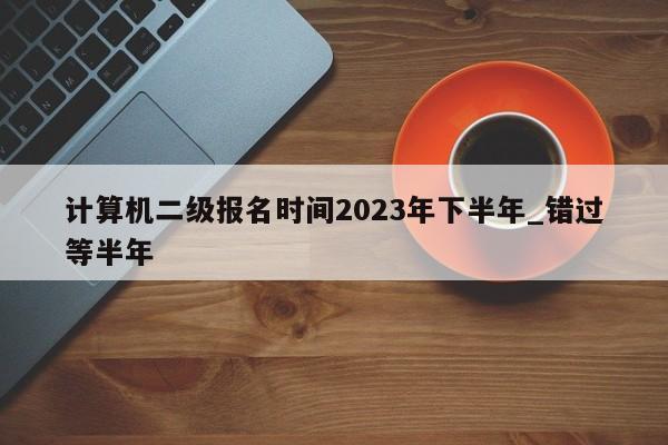 计算机二级报名时间2023年下半年_错过等半年