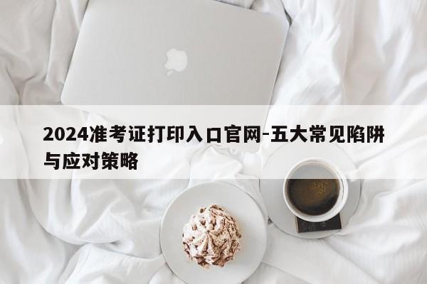 2024准考证打印入口官网-五大常见陷阱与应对策略
