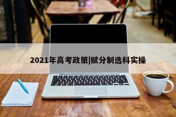 2021年高考政策|赋分制选科实操