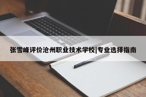 张雪峰评价沧州职业技术学校|专业选择指南