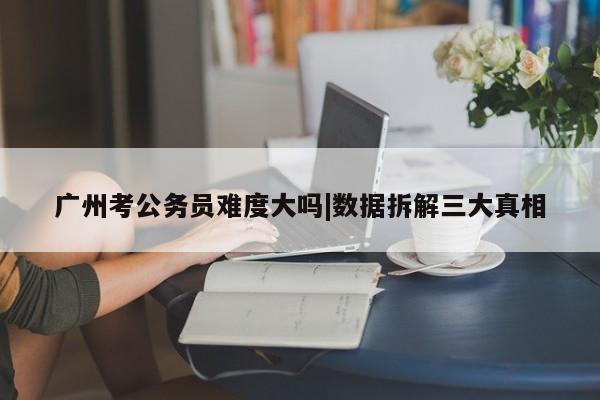 广州考公务员难度大吗|数据拆解三大真相