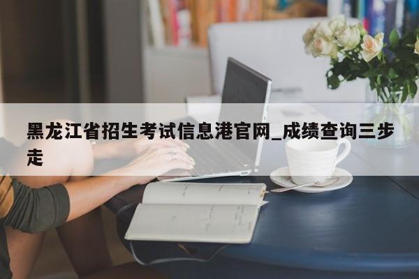 黑龙江省招生考试信息港官网_成绩查询三步走