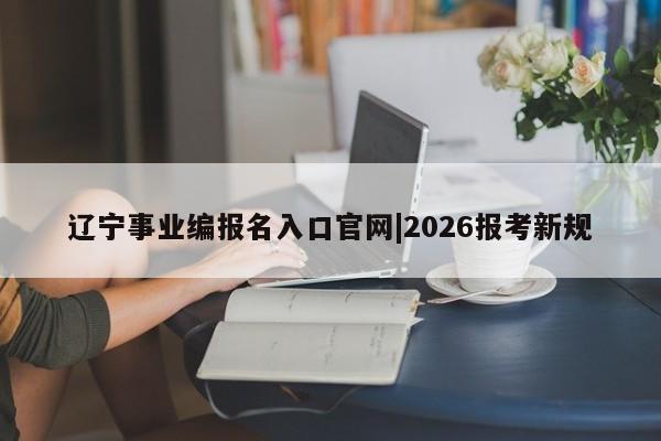 辽宁事业编报名入口官网|2026报考新规