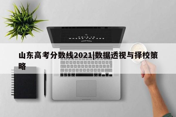 山东高考分数线2021|数据透视与择校策略