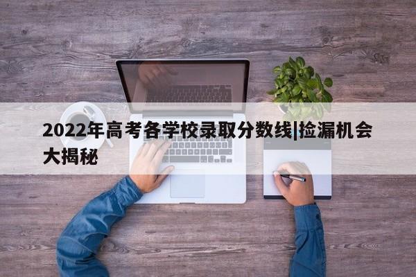 2022年高考各学校录取分数线|捡漏机会大揭秘