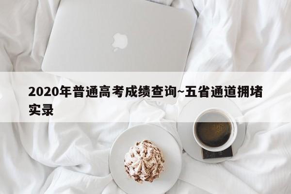2020年普通高考成绩查询~五省通道拥堵实录