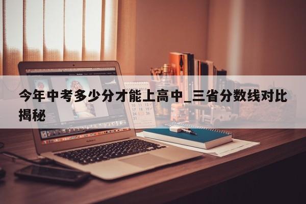 今年中考多少分才能上高中_三省分数线对比揭秘