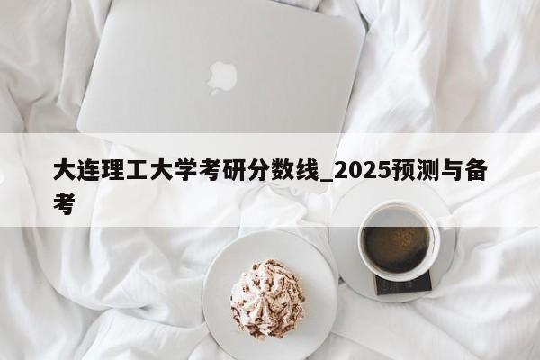 大连理工大学考研分数线_2025预测与备考