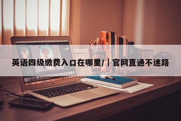 英语四级缴费入口在哪里/|官网直通不迷路
