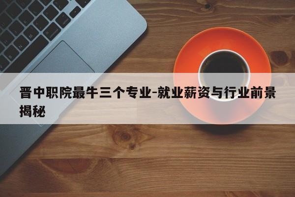 晋中职院最牛三个专业-就业薪资与行业前景揭秘