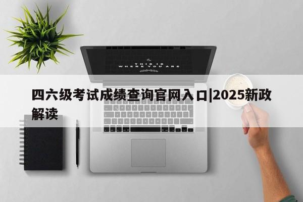 四六级考试成绩查询官网入口|2025新政解读