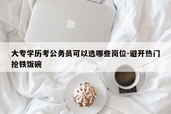 大专学历考公务员可以选哪些岗位-避开热门抢铁饭碗