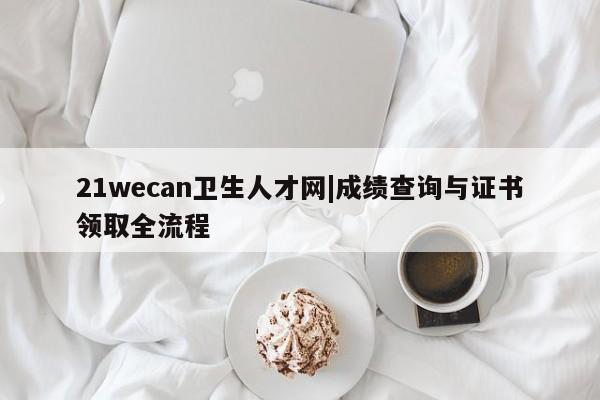 21wecan卫生人才网|成绩查询与证书领取全流程