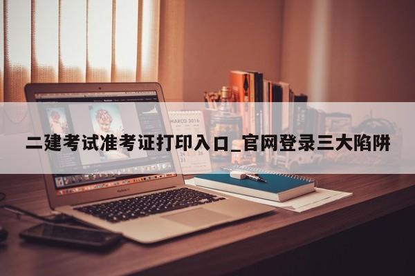 二建考试准考证打印入口_官网登录三大陷阱