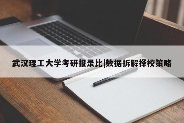 武汉理工大学考研报录比|数据拆解择校策略
