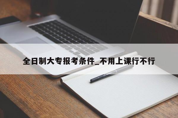 全日制大专报考条件_不用上课行不行