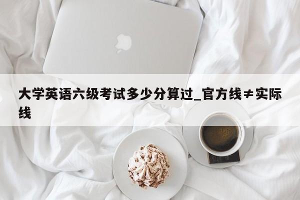 大学英语六级考试多少分算过_官方线≠实际线