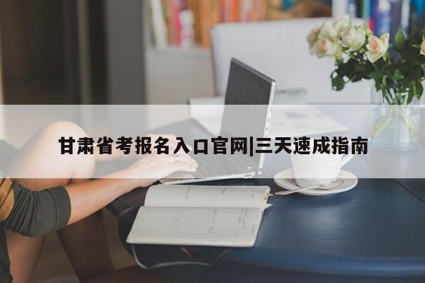 甘肃省考报名入口官网|三天速成指南