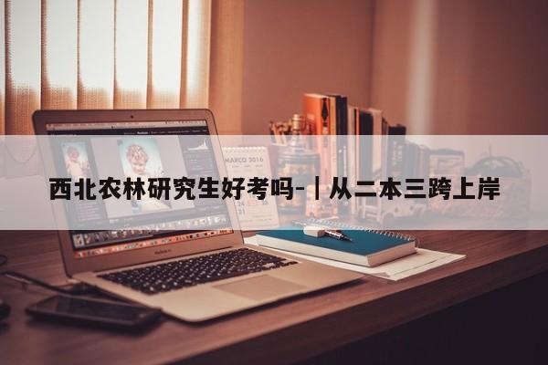 西北农林研究生好考吗-|从二本三跨上岸
