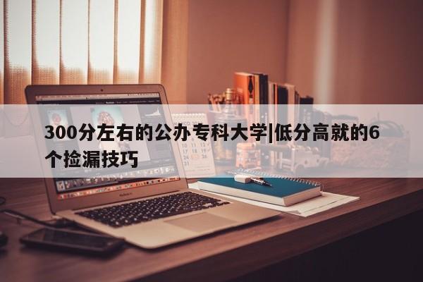 300分左右的公办专科大学|低分高就的6个捡漏技巧