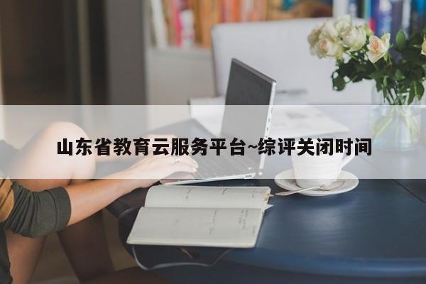 山东省教育云服务平台~综评关闭时间