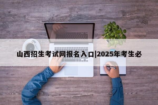 山西招生考试网报名入口|2025年考生必