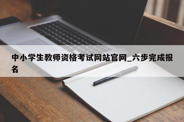 中小学生教师资格考试网站官网_六步完成报名