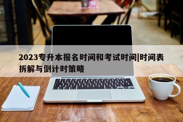 2023专升本报名时间和考试时间|时间表拆解与倒计时策略