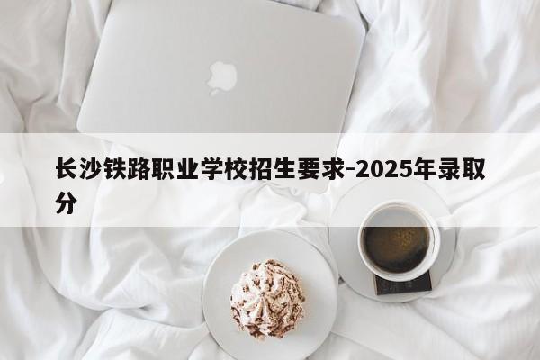长沙铁路职业学校招生要求-2025年录取分