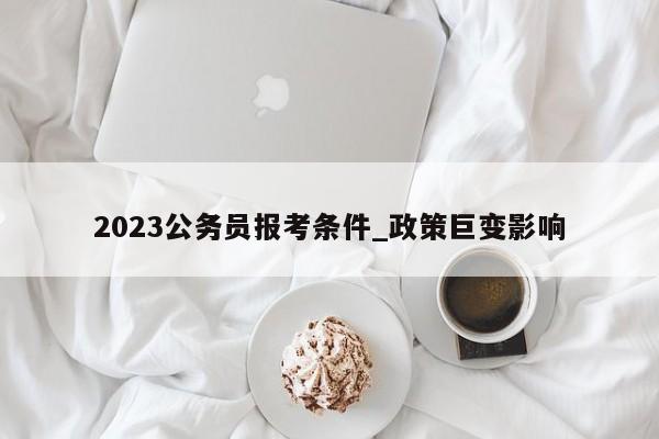 2023公务员报考条件_政策巨变影响