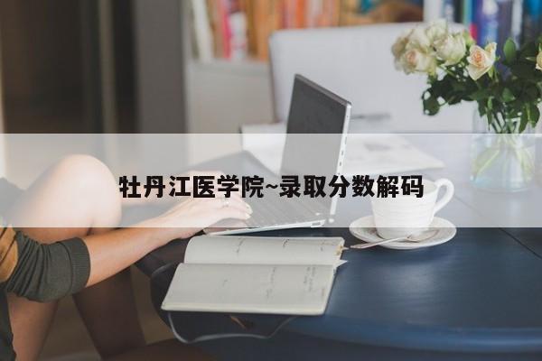 牡丹江医学院~录取分数解码