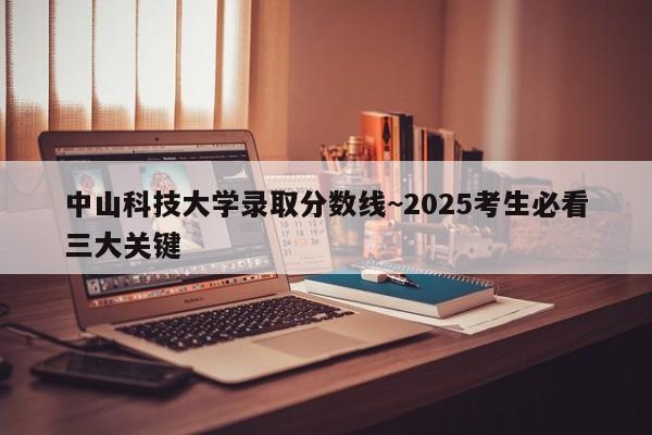 中山科技大学录取分数线~2025考生必看三大关键