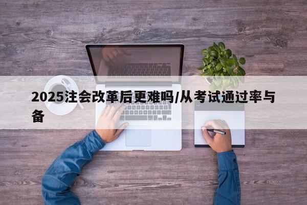 2025注会改革后更难吗/从考试通过率与备