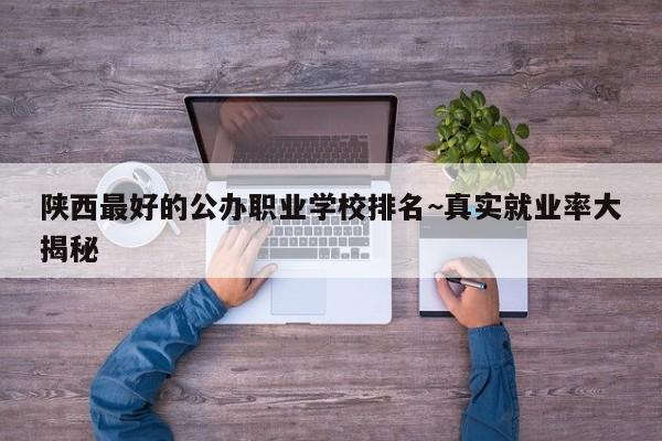 陕西最好的公办职业学校排名~真实就业率大揭秘