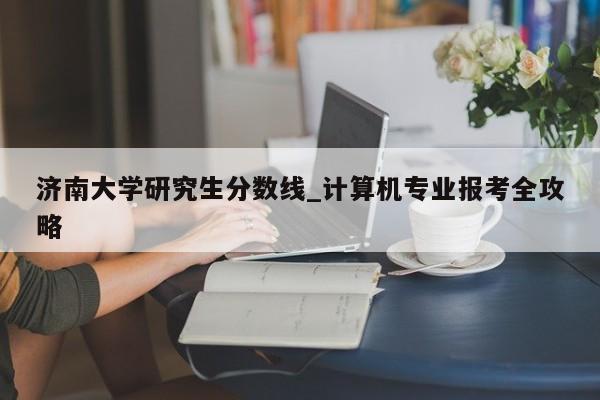 济南大学研究生分数线_计算机专业报考全攻略