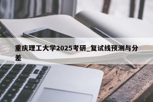 重庆理工大学2025考研_复试线预测与分差