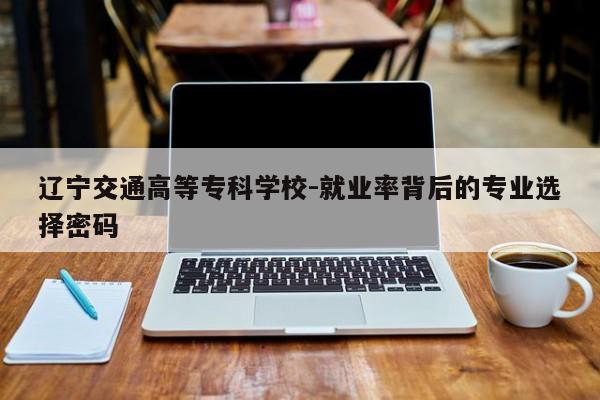 辽宁交通高等专科学校-就业率背后的专业选择密码