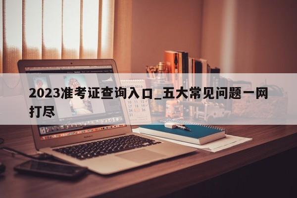 2023准考证查询入口_五大常见问题一网打尽