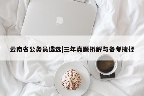 云南省公务员遴选|三年真题拆解与备考捷径