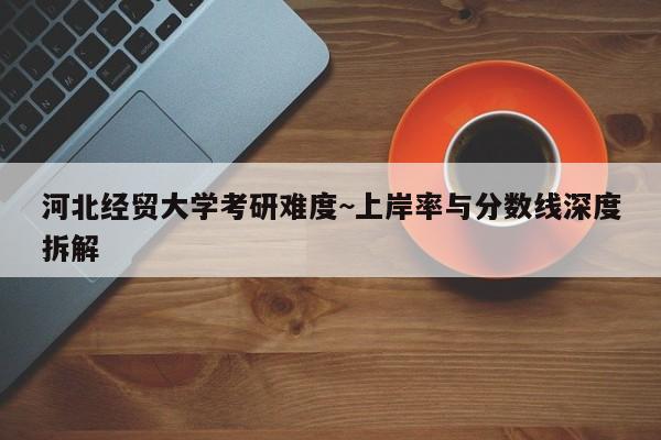 河北经贸大学考研难度~上岸率与分数线深度拆解