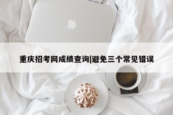 重庆招考网成绩查询|避免三个常见错误