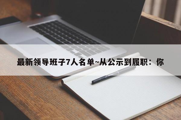 最新领导班子7人名单~从公示到履职:你