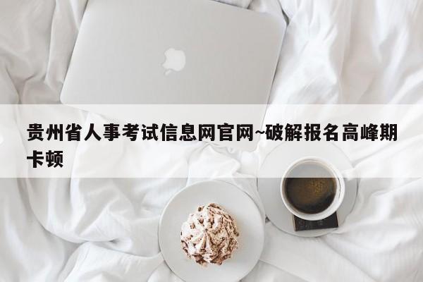 贵州省人事考试信息网官网~破解报名高峰期卡顿